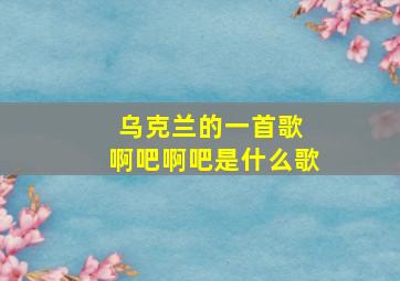 乌克兰的一首歌 啊吧啊吧是什么歌